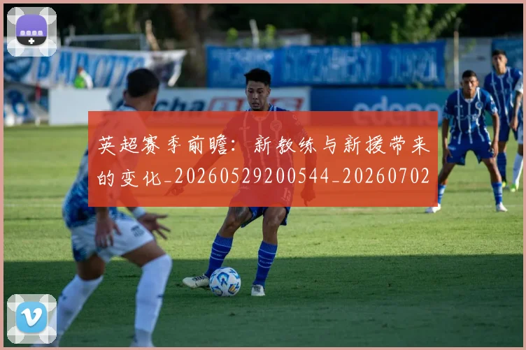 英超赛季前瞻:新教练与新援带来的变化_20260529200544_20260702174629