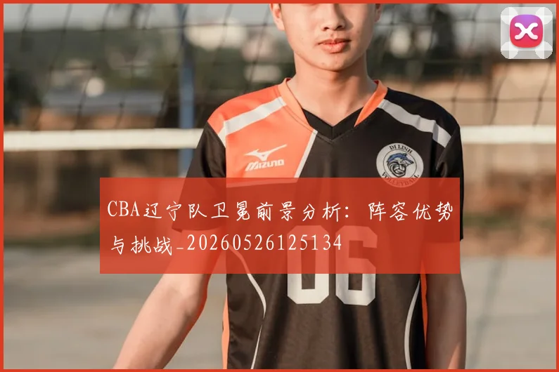 CBA辽宁队卫冕前景分析：阵容优势与挑战_20260526125134