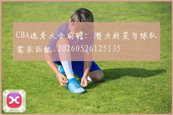 CBA选秀大会前瞻:潜力新星与球队需求匹配_20260526125135