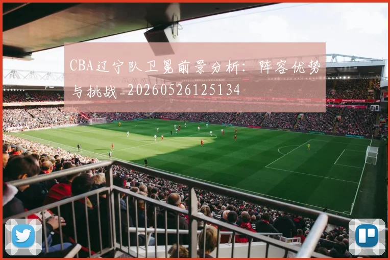 CBA辽宁队卫冕前景分析：阵容优势与挑战_20260526125134