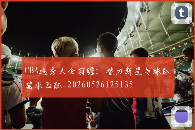 CBA选秀大会前瞻:潜力新星与球队需求匹配_20260526125135