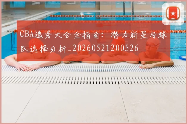 CBA选秀大会全指南：潜力新星与球队选择分析_20260521200526